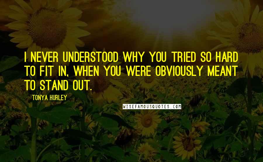 Tonya Hurley Quotes: I never understood why you tried so hard to fit in, when you were obviously meant to stand out.