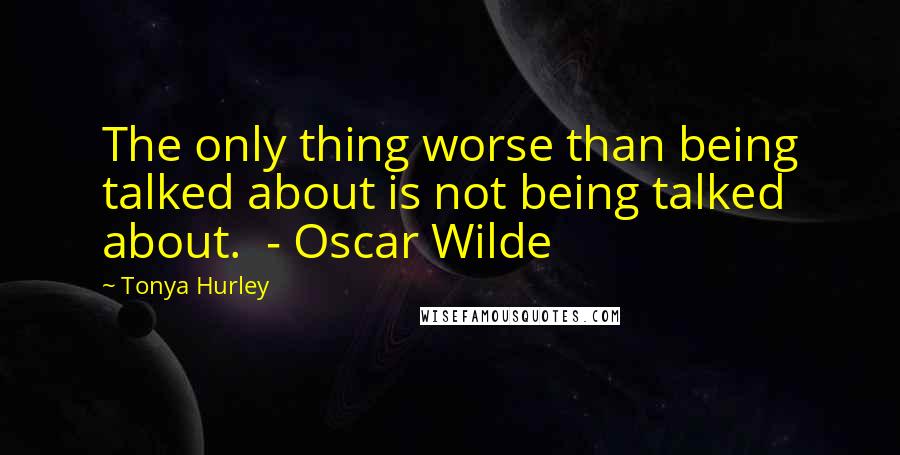 Tonya Hurley Quotes: The only thing worse than being talked about is not being talked about.  - Oscar Wilde