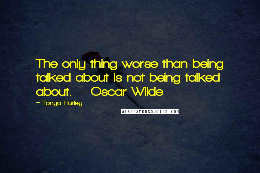 Tonya Hurley Quotes: The only thing worse than being talked about is not being talked about.  - Oscar Wilde