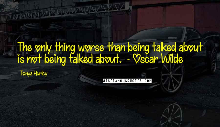 Tonya Hurley Quotes: The only thing worse than being talked about is not being talked about.  - Oscar Wilde