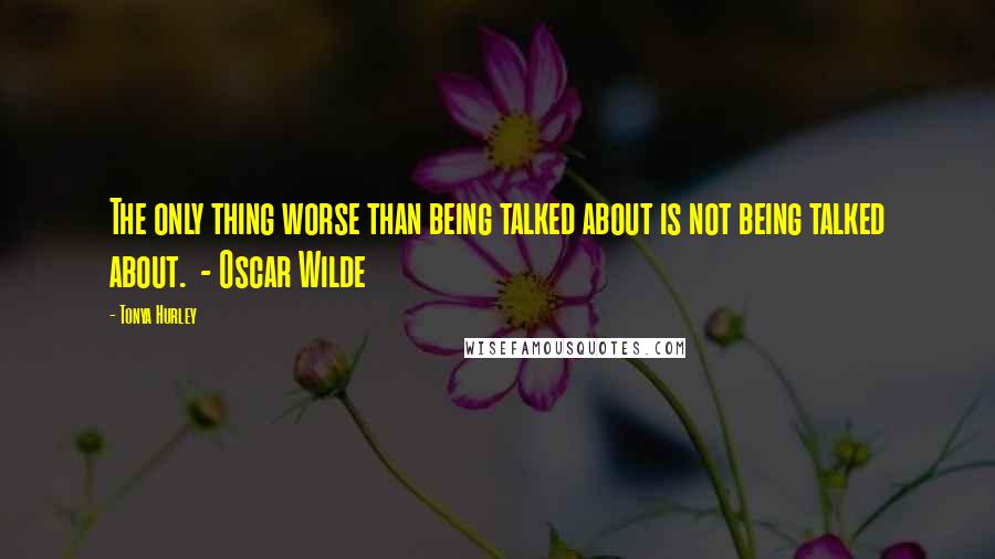 Tonya Hurley Quotes: The only thing worse than being talked about is not being talked about. - Oscar Wilde