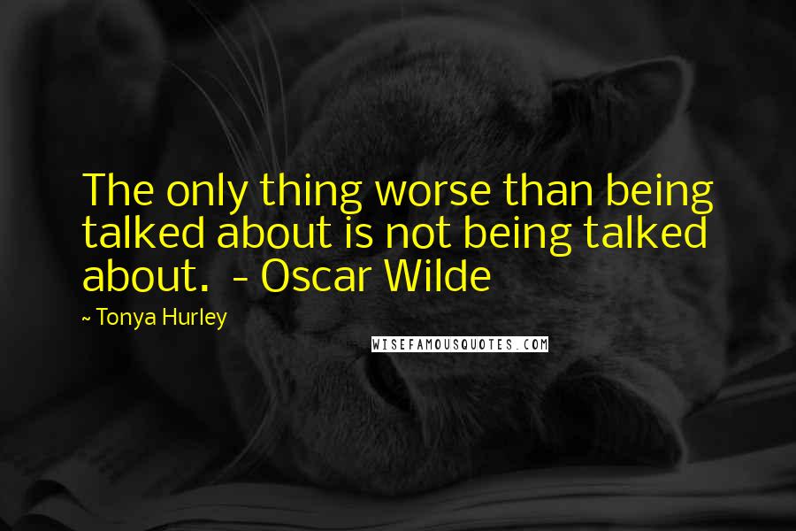 Tonya Hurley Quotes: The only thing worse than being talked about is not being talked about.  - Oscar Wilde