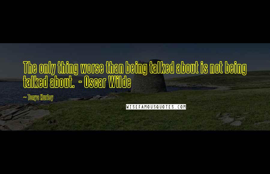 Tonya Hurley Quotes: The only thing worse than being talked about is not being talked about.  - Oscar Wilde