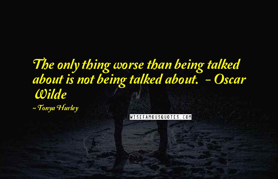 Tonya Hurley Quotes: The only thing worse than being talked about is not being talked about.  - Oscar Wilde