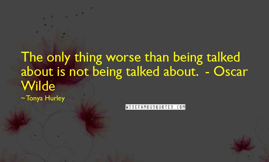 Tonya Hurley Quotes: The only thing worse than being talked about is not being talked about.  - Oscar Wilde