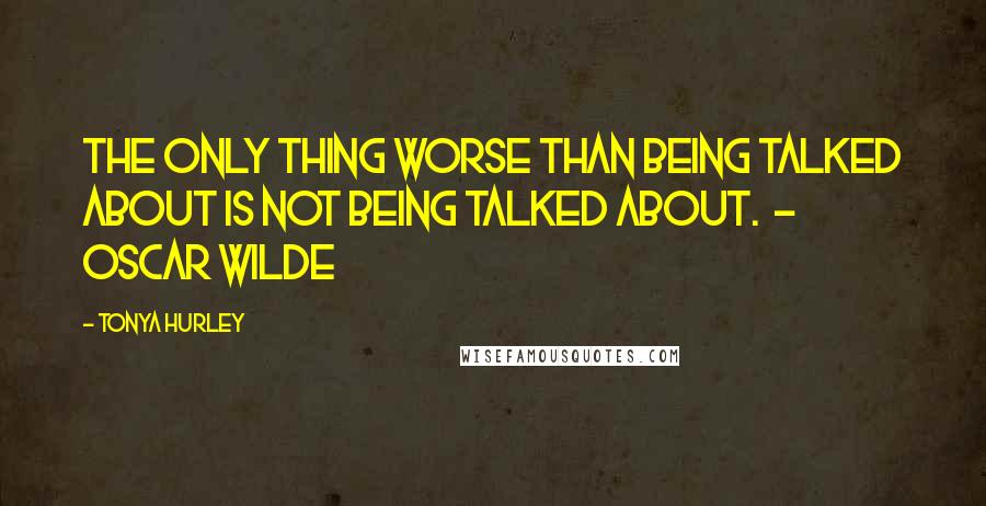 Tonya Hurley Quotes: The only thing worse than being talked about is not being talked about. - Oscar Wilde
