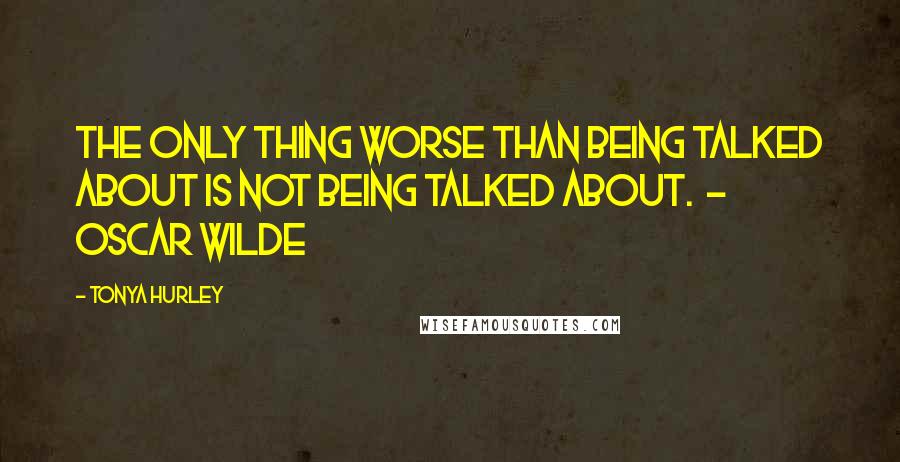 Tonya Hurley Quotes: The only thing worse than being talked about is not being talked about.  - Oscar Wilde