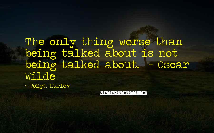 Tonya Hurley Quotes: The only thing worse than being talked about is not being talked about.  - Oscar Wilde