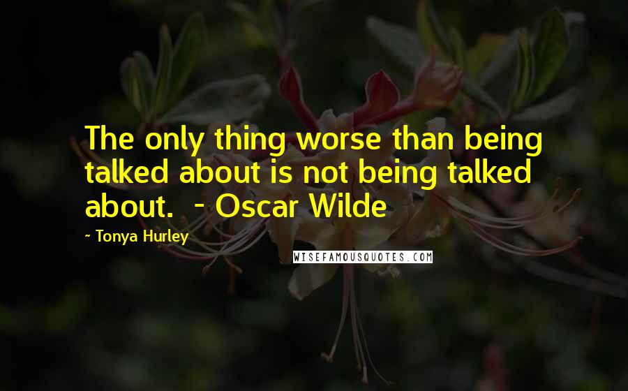 Tonya Hurley Quotes: The only thing worse than being talked about is not being talked about.  - Oscar Wilde