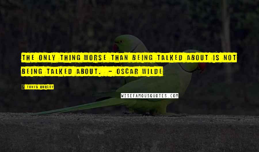 Tonya Hurley Quotes: The only thing worse than being talked about is not being talked about.  - Oscar Wilde