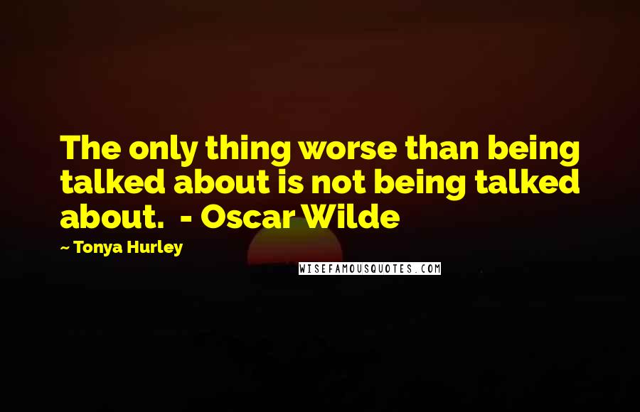 Tonya Hurley Quotes: The only thing worse than being talked about is not being talked about.  - Oscar Wilde