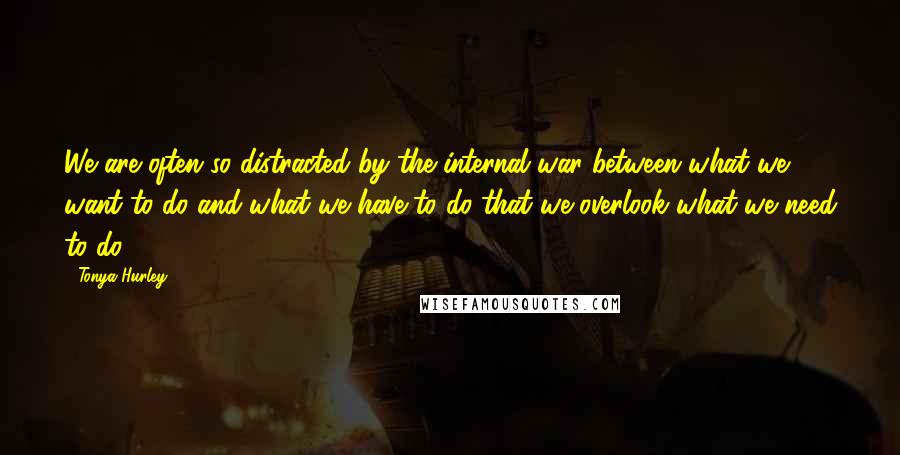 Tonya Hurley Quotes: We are often so distracted by the internal war between what we want to do and what we have to do that we overlook what we need to do.