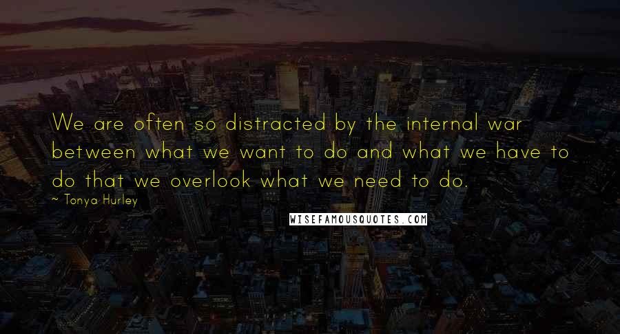 Tonya Hurley Quotes: We are often so distracted by the internal war between what we want to do and what we have to do that we overlook what we need to do.