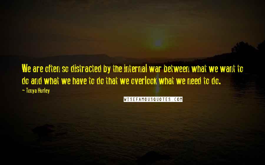 Tonya Hurley Quotes: We are often so distracted by the internal war between what we want to do and what we have to do that we overlook what we need to do.