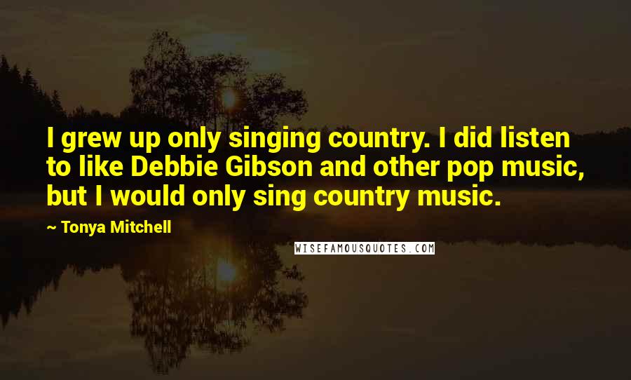 Tonya Mitchell Quotes: I grew up only singing country. I did listen to like Debbie Gibson and other pop music, but I would only sing country music.