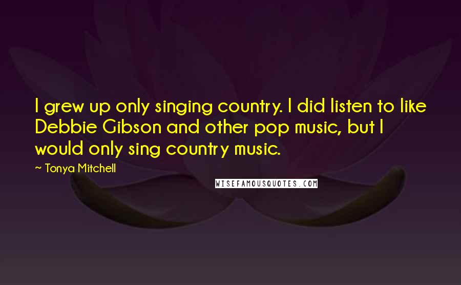 Tonya Mitchell Quotes: I grew up only singing country. I did listen to like Debbie Gibson and other pop music, but I would only sing country music.