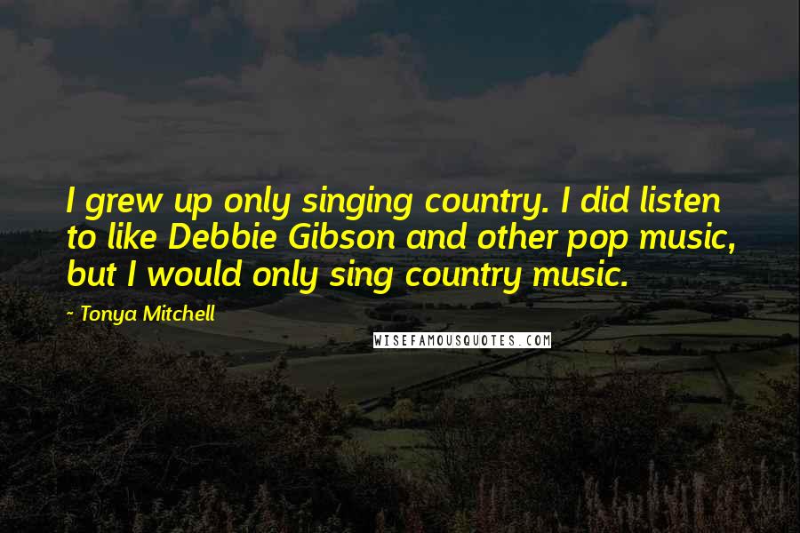 Tonya Mitchell Quotes: I grew up only singing country. I did listen to like Debbie Gibson and other pop music, but I would only sing country music.