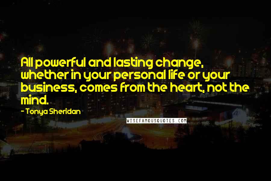 Tonya Sheridan Quotes: All powerful and lasting change, whether in your personal life or your business, comes from the heart, not the mind.