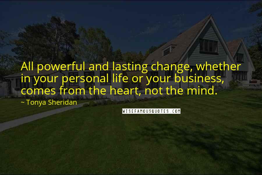 Tonya Sheridan Quotes: All powerful and lasting change, whether in your personal life or your business, comes from the heart, not the mind.