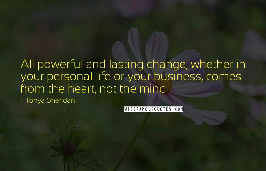 Tonya Sheridan Quotes: All powerful and lasting change, whether in your personal life or your business, comes from the heart, not the mind.