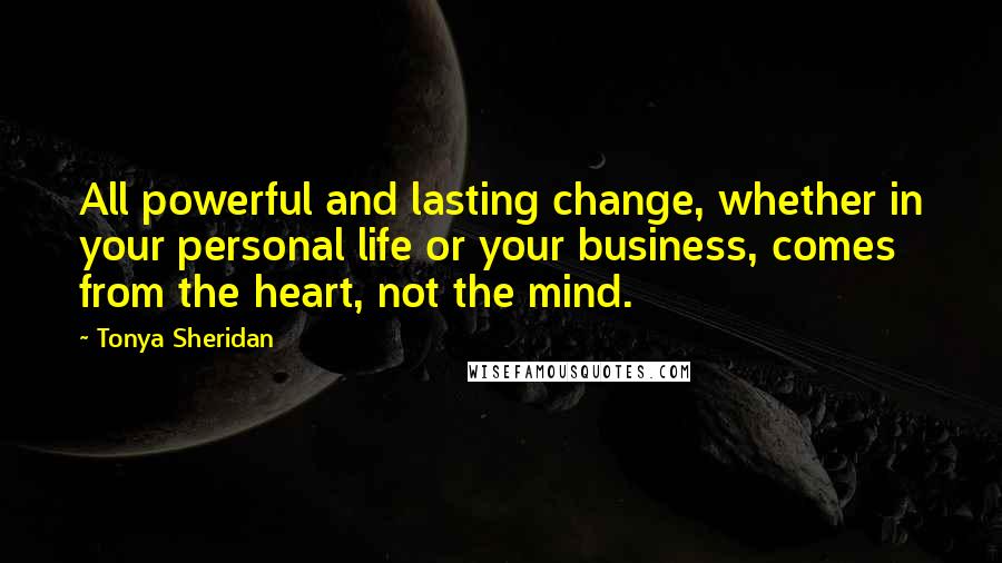 Tonya Sheridan Quotes: All powerful and lasting change, whether in your personal life or your business, comes from the heart, not the mind.