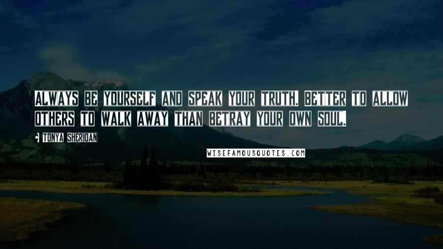 Tonya Sheridan Quotes: Always be yourself and speak your truth. Better to allow others to walk away than betray your own soul.