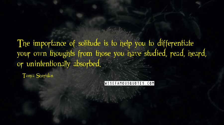 Tonya Sheridan Quotes: The importance of solitude is to help you to differentiate your own thoughts from those you have studied, read, heard, or unintentionally absorbed.