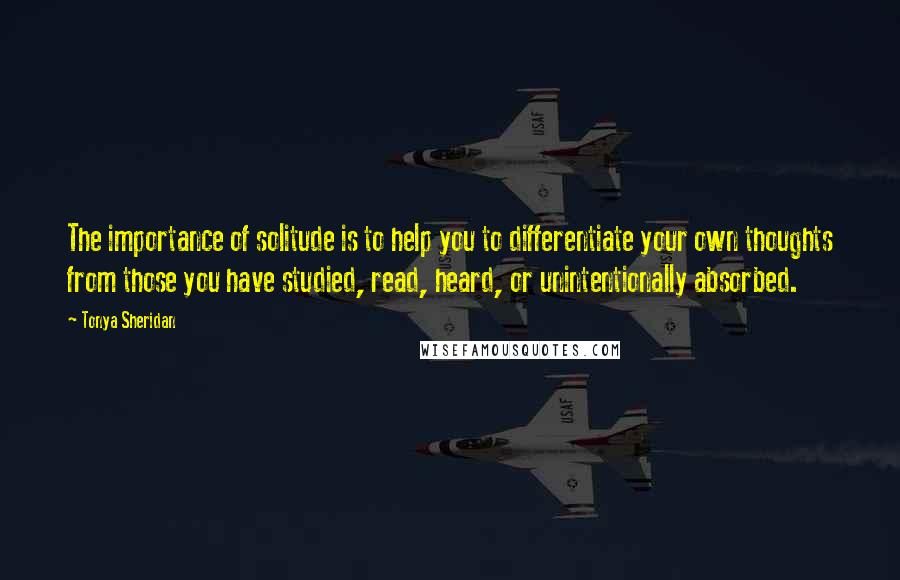 Tonya Sheridan Quotes: The importance of solitude is to help you to differentiate your own thoughts from those you have studied, read, heard, or unintentionally absorbed.