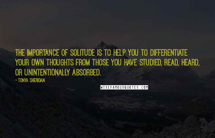 Tonya Sheridan Quotes: The importance of solitude is to help you to differentiate your own thoughts from those you have studied, read, heard, or unintentionally absorbed.