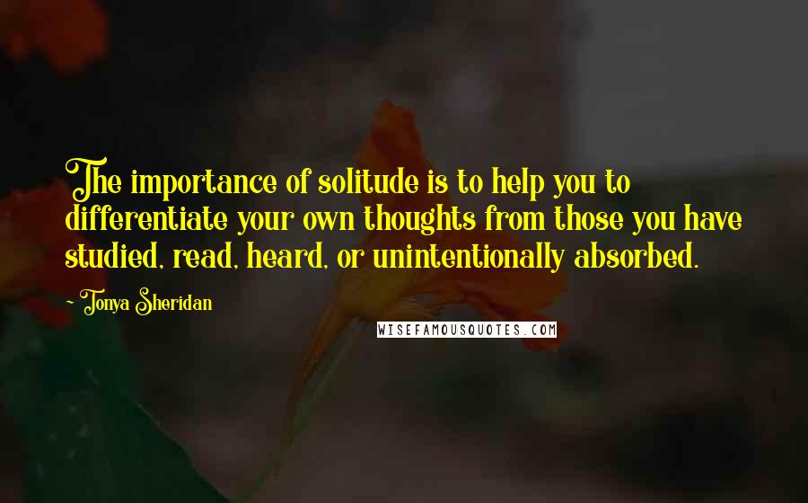 Tonya Sheridan Quotes: The importance of solitude is to help you to differentiate your own thoughts from those you have studied, read, heard, or unintentionally absorbed.