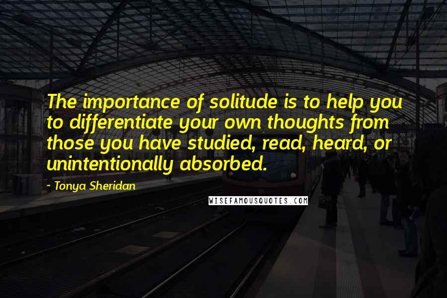 Tonya Sheridan Quotes: The importance of solitude is to help you to differentiate your own thoughts from those you have studied, read, heard, or unintentionally absorbed.