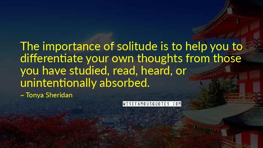 Tonya Sheridan Quotes: The importance of solitude is to help you to differentiate your own thoughts from those you have studied, read, heard, or unintentionally absorbed.