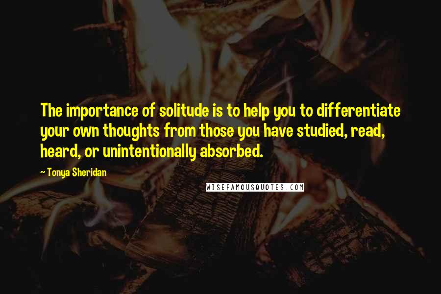 Tonya Sheridan Quotes: The importance of solitude is to help you to differentiate your own thoughts from those you have studied, read, heard, or unintentionally absorbed.