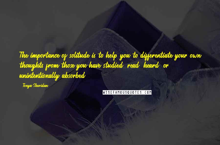 Tonya Sheridan Quotes: The importance of solitude is to help you to differentiate your own thoughts from those you have studied, read, heard, or unintentionally absorbed.