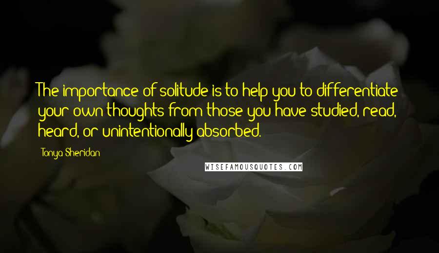 Tonya Sheridan Quotes: The importance of solitude is to help you to differentiate your own thoughts from those you have studied, read, heard, or unintentionally absorbed.