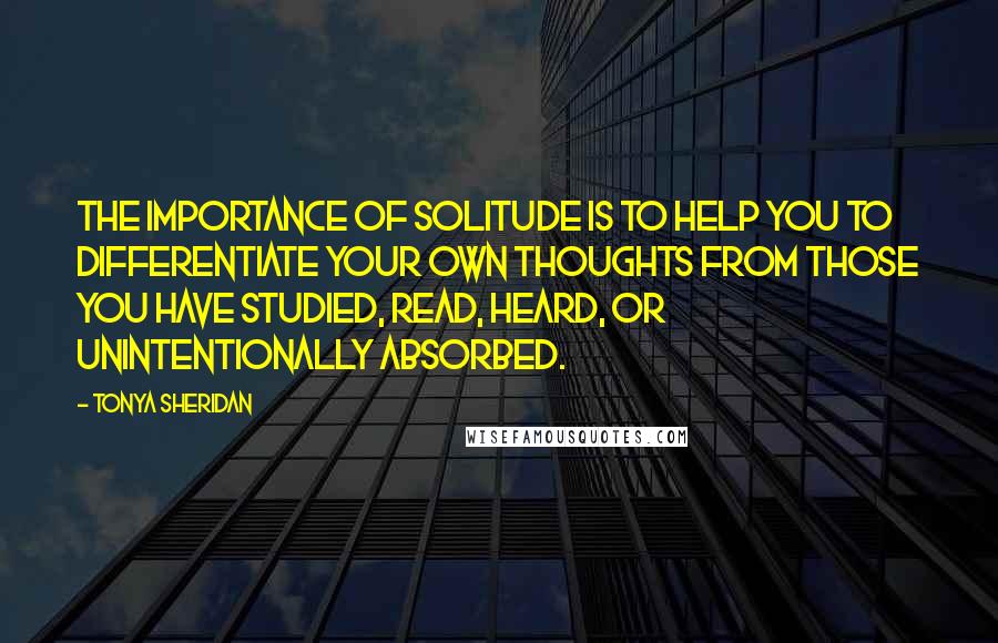 Tonya Sheridan Quotes: The importance of solitude is to help you to differentiate your own thoughts from those you have studied, read, heard, or unintentionally absorbed.