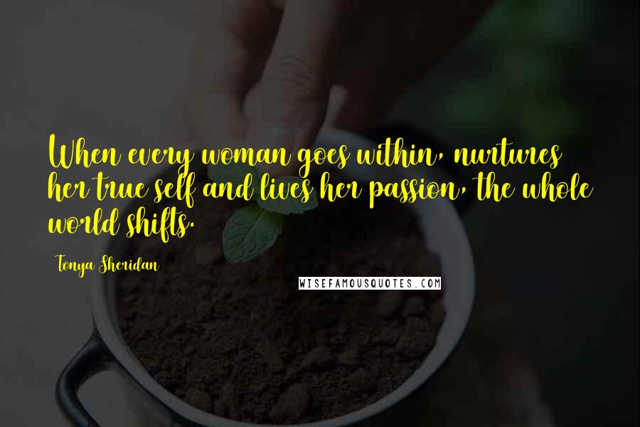 Tonya Sheridan Quotes: When every woman goes within, nurtures her true self and lives her passion, the whole world shifts.