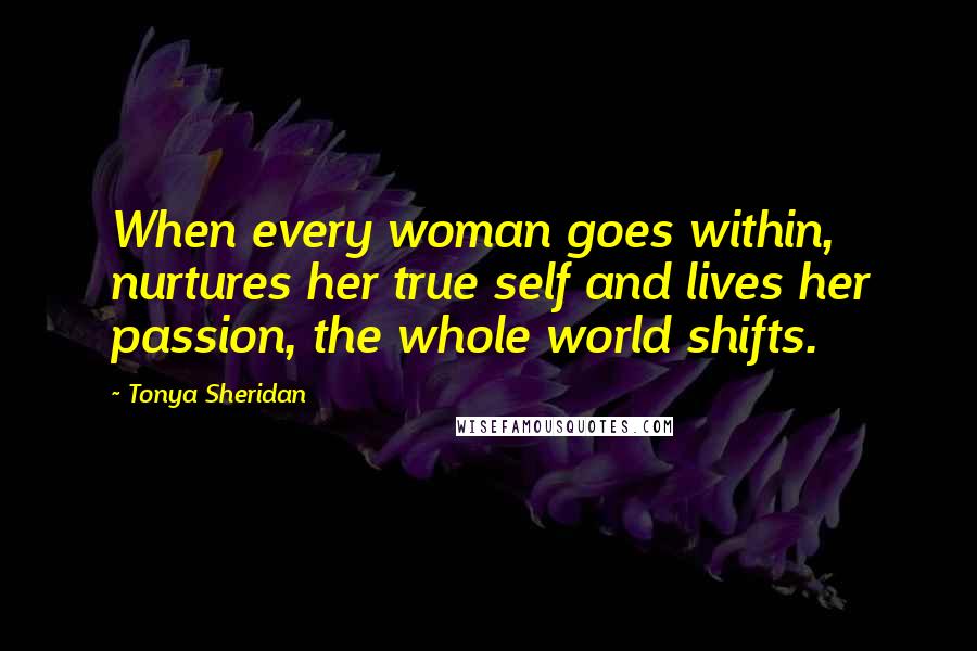 Tonya Sheridan Quotes: When every woman goes within, nurtures her true self and lives her passion, the whole world shifts.