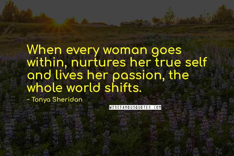 Tonya Sheridan Quotes: When every woman goes within, nurtures her true self and lives her passion, the whole world shifts.