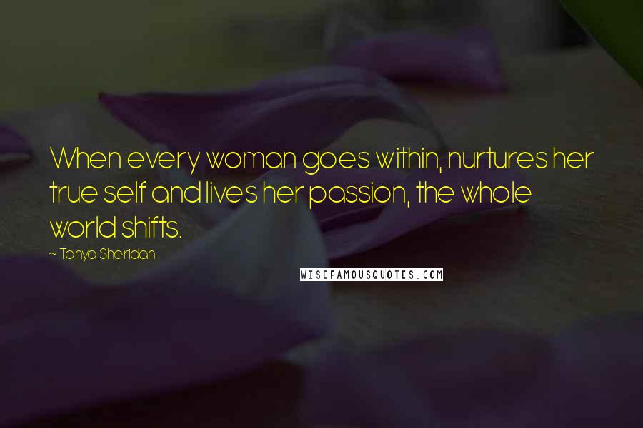 Tonya Sheridan Quotes: When every woman goes within, nurtures her true self and lives her passion, the whole world shifts.