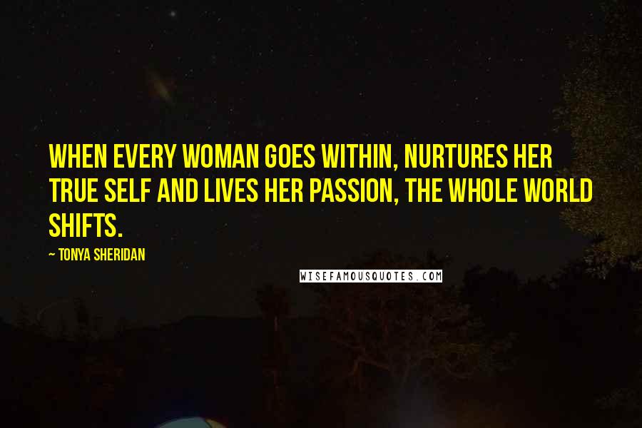 Tonya Sheridan Quotes: When every woman goes within, nurtures her true self and lives her passion, the whole world shifts.