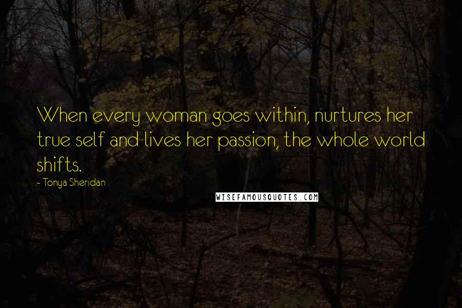 Tonya Sheridan Quotes: When every woman goes within, nurtures her true self and lives her passion, the whole world shifts.