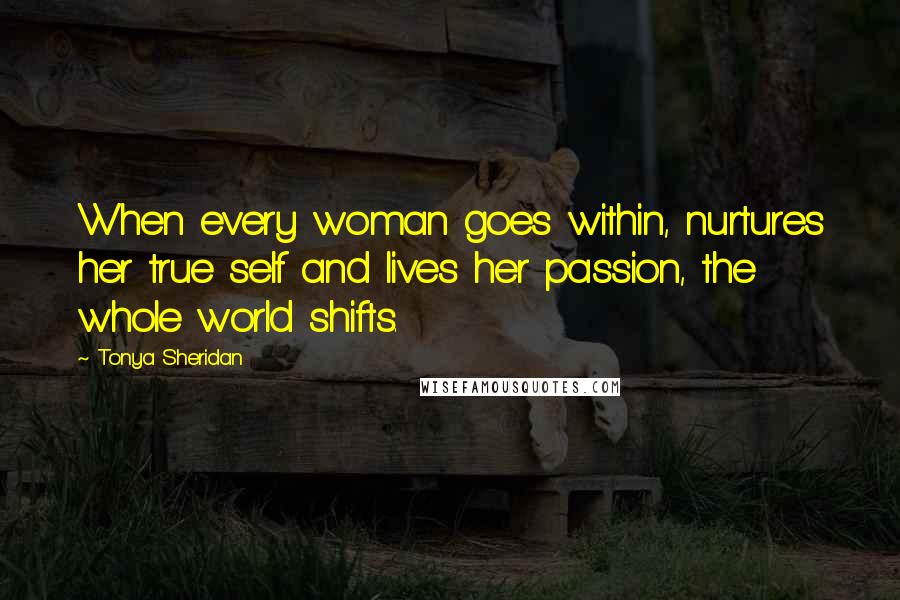 Tonya Sheridan Quotes: When every woman goes within, nurtures her true self and lives her passion, the whole world shifts.