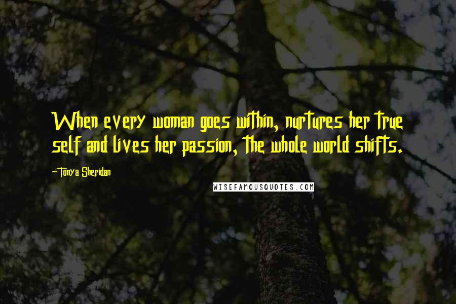 Tonya Sheridan Quotes: When every woman goes within, nurtures her true self and lives her passion, the whole world shifts.