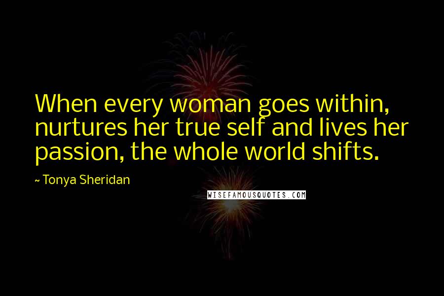 Tonya Sheridan Quotes: When every woman goes within, nurtures her true self and lives her passion, the whole world shifts.