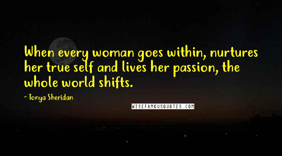 Tonya Sheridan Quotes: When every woman goes within, nurtures her true self and lives her passion, the whole world shifts.