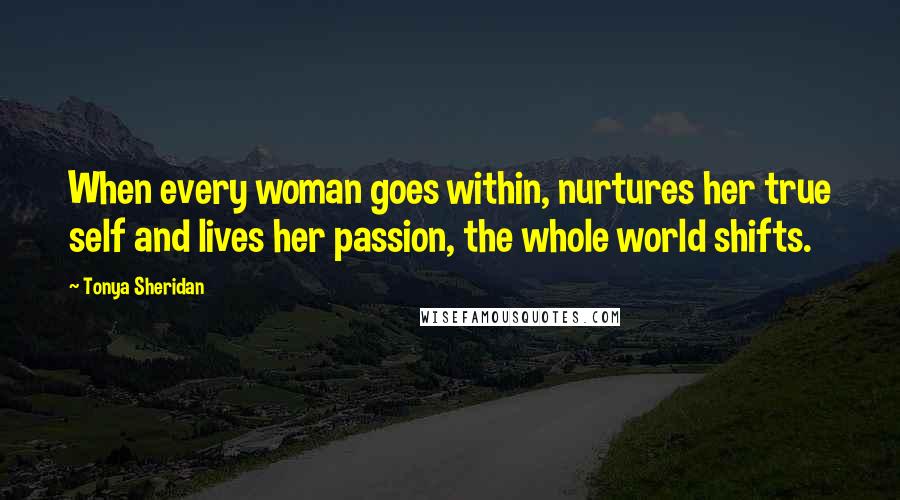 Tonya Sheridan Quotes: When every woman goes within, nurtures her true self and lives her passion, the whole world shifts.