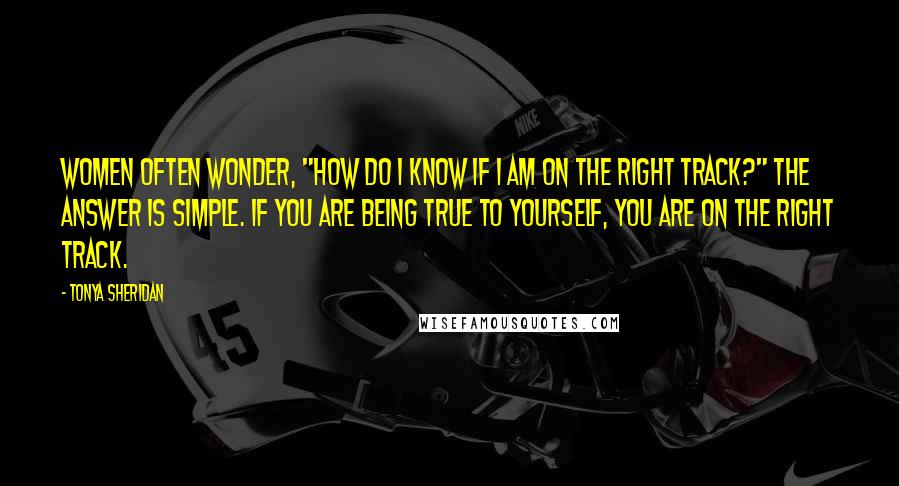 Tonya Sheridan Quotes: Women often wonder, "How do I know if I am on the right track?" The answer is simple. If you are being true to yourself, you are on the right track.