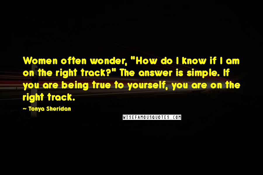 Tonya Sheridan Quotes: Women often wonder, "How do I know if I am on the right track?" The answer is simple. If you are being true to yourself, you are on the right track.