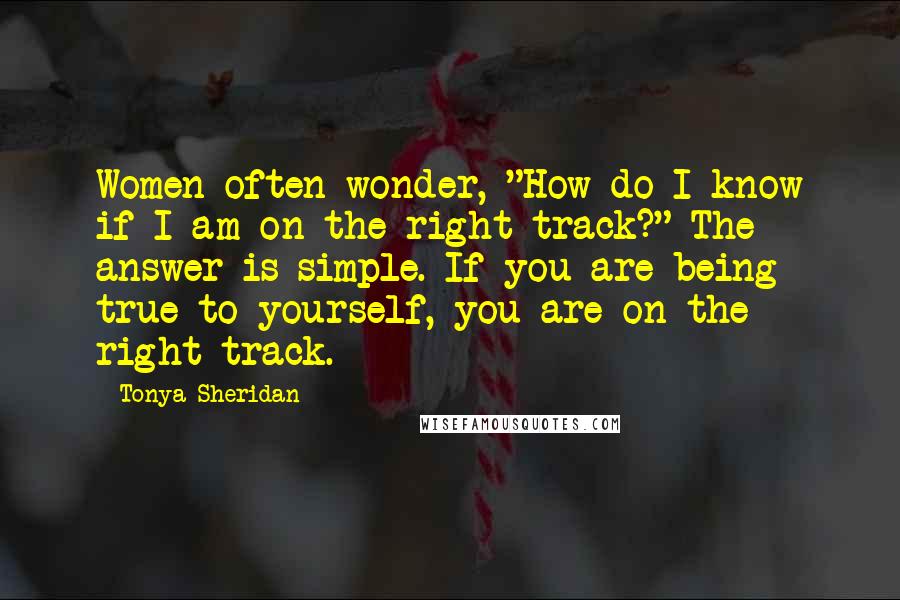 Tonya Sheridan Quotes: Women often wonder, "How do I know if I am on the right track?" The answer is simple. If you are being true to yourself, you are on the right track.